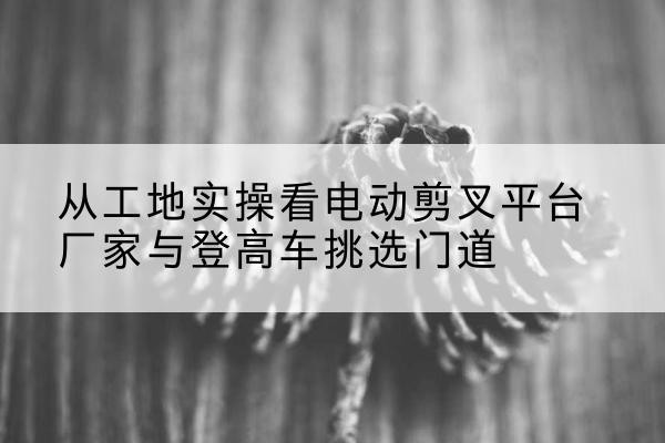 巴林右旗电动剪叉升降平台厂家-从工地实操看电动剪叉平台厂家与登高车挑选门道
