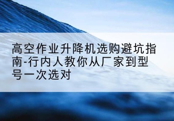 巴林右旗升降平台厂家-高空作业升降机选购避坑指南-行内人教你从厂家到型号一次选对