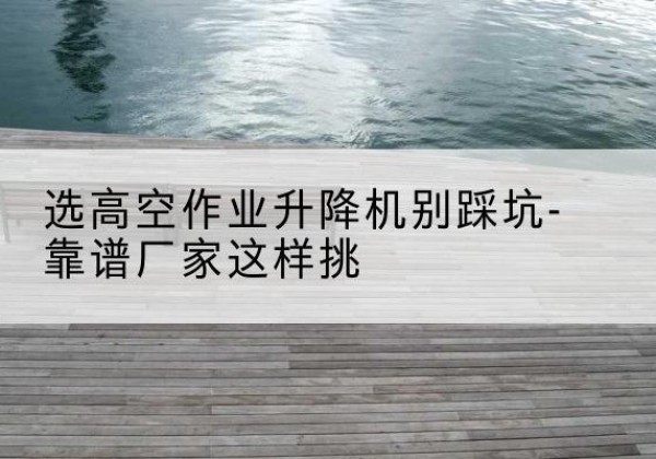 巴林右旗剪叉式升降机厂家-选高空作业升降机别踩坑-靠谱厂家这样挑