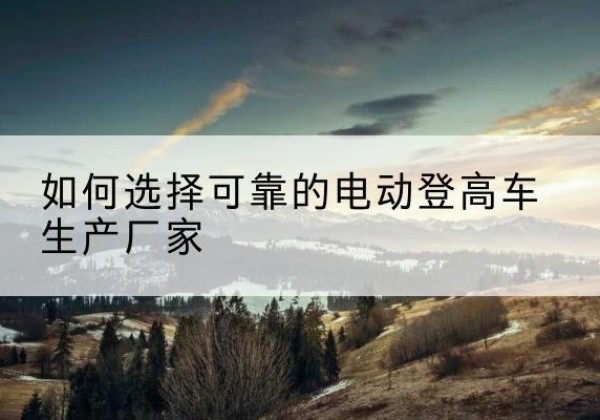 巴林右旗电动登高车厂家-如何选择可靠的电动登高车生产厂家