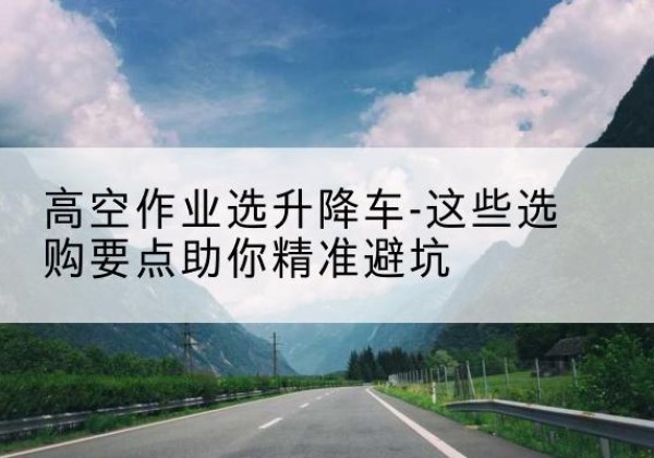 巴林右旗升降车厂家-高空作业选升降车-这些选购要点助你*避坑