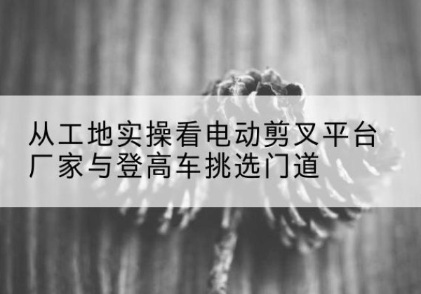 巴林右旗电动剪叉升降平台厂家-从工地实操看电动剪叉平台厂家与登高车挑选门道